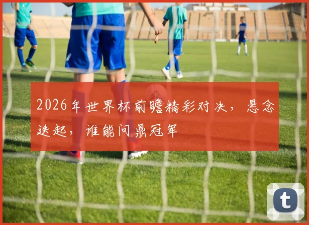 2026年世界杯前瞻精彩对决，悬念迭起，谁能问鼎冠军