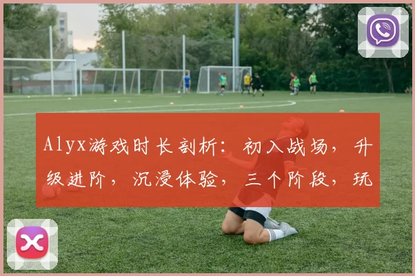 Alyx游戏时长剖析：初入战场，升级进阶，沉浸体验，三个阶段，玩转虚拟世界