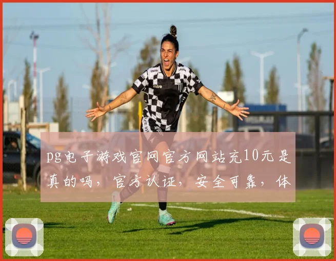 pg电子游戏官网官方网站充10元是真的吗，官方认证，安全可靠，体验真实，不容错过，三重保障