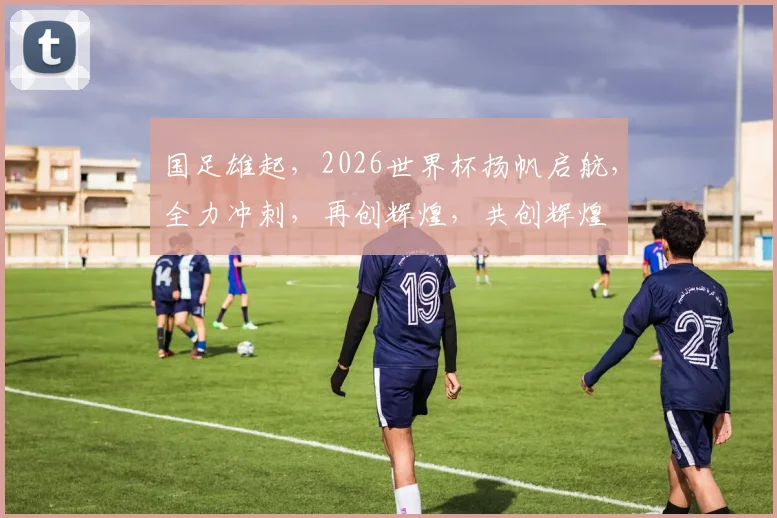国足雄起，2026世界杯扬帆启航，全力冲刺，再创辉煌，共创辉煌