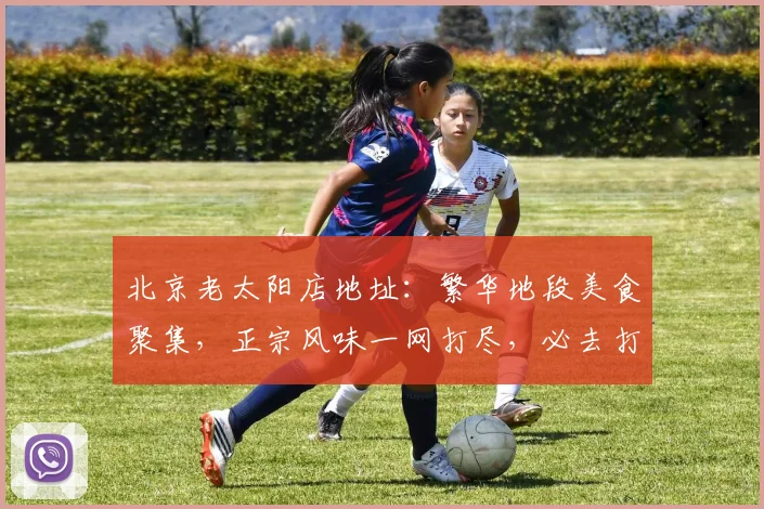 北京老太阳店地址：繁华地段美食聚集，正宗风味一网打尽，必去打卡，惊喜连连